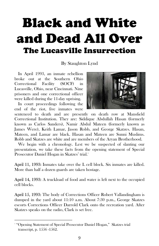 Black and White and Dead All Over  The Lucasville Insurrection  By Staughion Lynd  In April 1993, an i broke out at_the Correction  ate rebellion  Southern Ohio iy (SOCEH) in Lucasville, Ohio, near Cincinnati. Nine  prisoners and one correctional officer were killed during the 11y uprising.  In court proceedings following the end of the riot, five inmates we  sentenced to death and_are presently on death row at Mansfield Comectional Insitution. They are: Siddique Abdullah Hasan (formerly known as Carlos Sanders), Namir Abdul Mateen (formerly known as James Were), Keith Lamar, Jason Robb, and George Skatzes. Hasan, Mateen, and Lamar are black. Hasan and Mateen are Sunni Muslims. Robb and Skatzes are white and are members of the Aryan Brotherhood. We begin with a chronology. Lest we be suspected of slanting our  presentation, we take these Facts from the opening statement of Special Prosecutor Daniel Hogan in Skatzes’ ial  April 11, 1993: Inmates take over the L cell block. Six inmates are killed.  More than half a dozen guards are taken hostage.  April 14, 1998: A truckload of food and water is left next to the occupied cell blocks,  April 15, 1993: The body of Corrections Officer Robert Vallandingham is dumped in the yard about 11:10 am. About 7:30 pm., George Skatzes escorts Comections Officer Darrold Clark onto the recreation yard. Afier Skatzes speaks on the radio, Clark is set frec.  “Opening Statement of Special Prosecutor Daniel Hogan,” Skatzes tial 2.  transcript, p. 1556 -1 